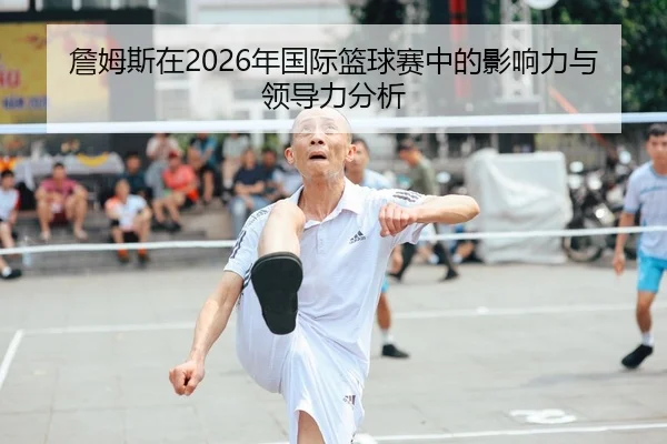 詹姆斯在2026年国际篮球赛中的影响力与领导力分析