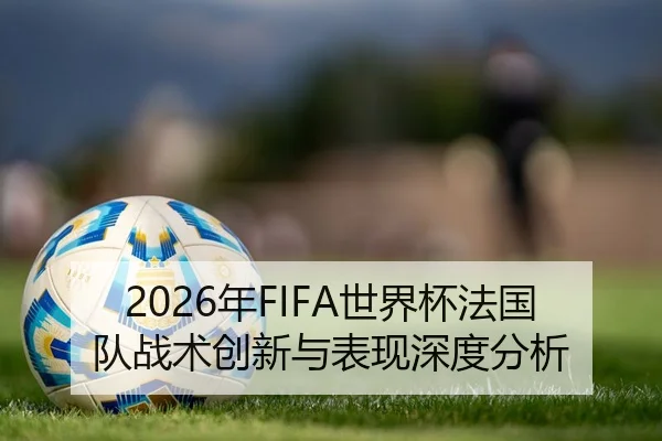 2026年FIFA世界杯法国队战术创新与表现深度分析