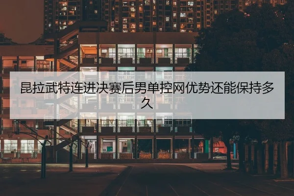 昆拉武特连进决赛后男单控网优势还能保持多久