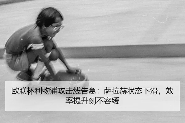 欧联杯利物浦攻击线告急：萨拉赫状态下滑，效率提升刻不容缓