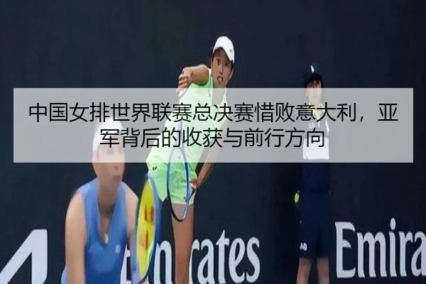 中国女排世界联赛总决赛惜败意大利，亚军背后的收获与前行方向